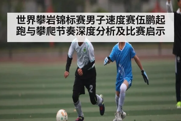世界攀岩锦标赛男子速度赛伍鹏起跑与攀爬节奏深度分析及比赛启示（kaiyun）